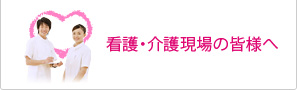 看護・介護現場の皆様へ