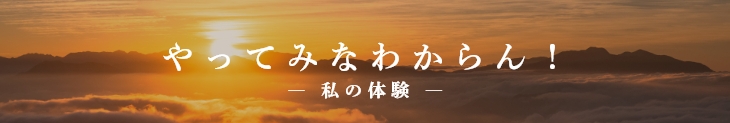  『やってみなわからん！』-私の体験-