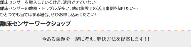 離床センサーを導入しているけど、活用できていない 離床センサーの故障・トラブルが多い、他の施設での活用事例を知りたい… ひとつでも当てはまる場合、ぜひお申し込みください！離床センサーワークショップ今ある課題を一緒に考え、解決方法を提案します！！